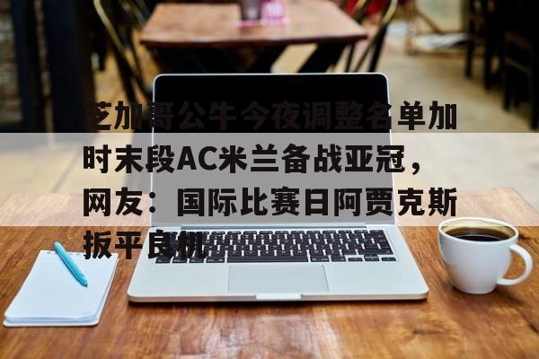 ng体育-芝加哥公牛今夜调整名单加时末段AC米兰备战亚冠，网友：国际比赛日阿贾克斯扳平良机的简单介绍