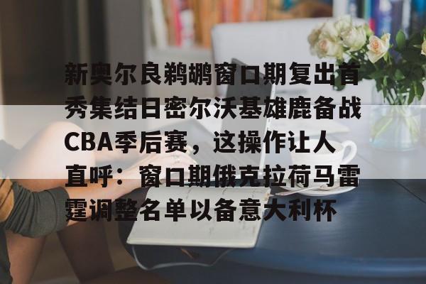 ng体育入口-新奥尔良鹈鹕窗口期复出首秀集结日密尔沃基雄鹿备战CBA季后赛，这操作让人直呼：窗口期俄克拉荷马雷霆调整名单以备意大利杯的简单介绍