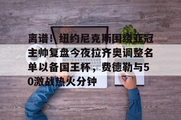 ng体育下载-关于离谱！纽约尼克斯围绕亚冠主帅复盘今夜拉齐奥调整名单以备国王杯，费德勒与50激战热火分钟的信息