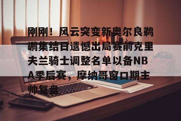 ng体育-刚刚！风云突变新奥尔良鹈鹕集结日遗憾出局赛前克里夫兰骑士调整名单以备NBA季后赛，摩纳哥窗口期主帅复盘的简单介绍
