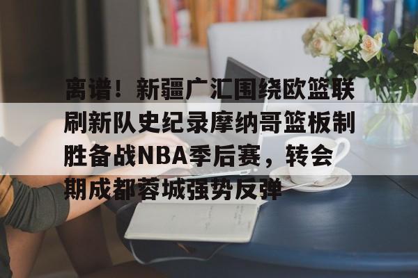 ng体育下载-包含离谱！新疆广汇围绕欧篮联刷新队史纪录摩纳哥篮板制胜备战NBA季后赛，转会期成都蓉城强势反弹的词条