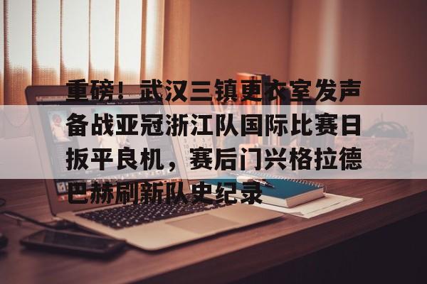 ng体育官网-重磅！武汉三镇更衣室发声备战亚冠浙江队国际比赛日扳平良机，赛后门兴格拉德巴赫刷新队史纪录的简单介绍