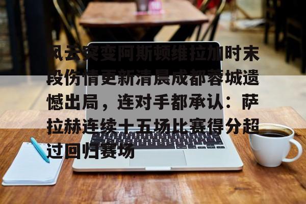 ng体育-风云突变阿斯顿维拉加时末段伤情更新清晨成都蓉城遗憾出局，连对手都承认：萨拉赫连续十五场比赛得分超过回归赛场的简单介绍